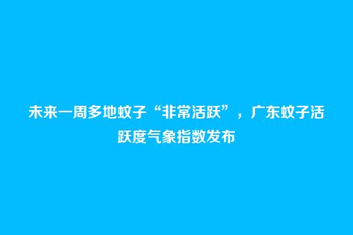 未来一周多地蚊子“非常活跃”,广东蚊子活跃度气象指数发布