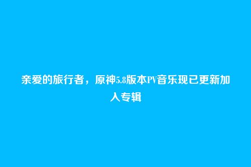 亲爱的旅行者,原神5.8版本PV音乐现已更新加入专辑