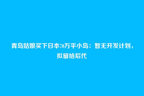 青岛姑娘买下日本70万平小岛:暂无开发计划,拟留给后代