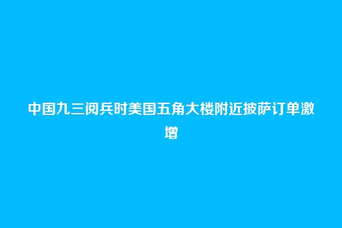 中国九三阅兵时美国五角大楼附近披萨订单激增