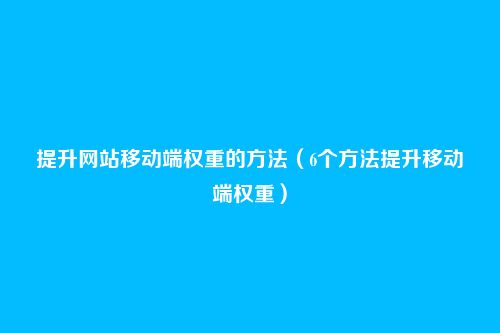 提升网站移动端权重的方法(6个方法提升移动端权重)