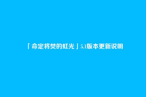 「命定将焚的虹光」5.1版本更新说明