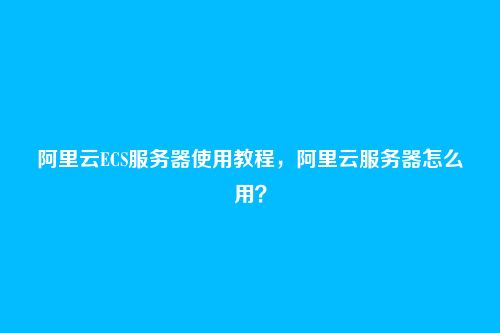 阿里云ECS服务器使用教程,阿里云服务器怎么用?