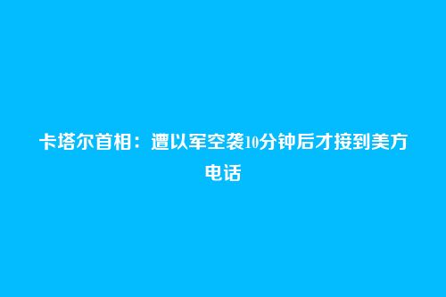 卡塔尔首相:遭以军空袭10分钟后才接到美方电话