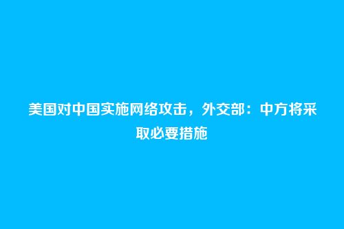 美国对中国实施网络攻击,外交部:中方将采取必要措施