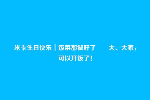 米卡生日快乐|饭菜都做好了――大、大家,可以开饭了!
