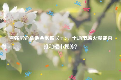 百强房企拿地金额增长34%,土地市场火爆能否推动楼市复苏?