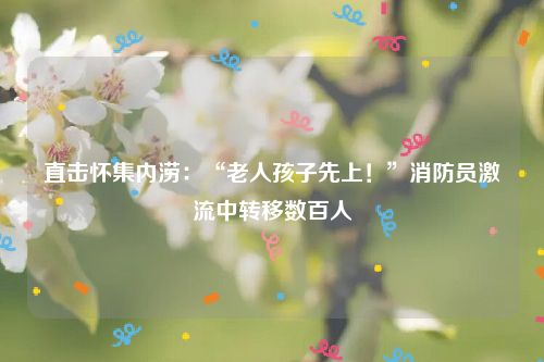 直击怀集内涝:“老人孩子先上!”消防员激流中转移数百人
