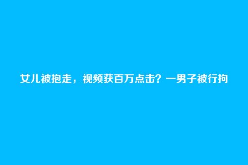 女儿被抱走,视频获百万点击?一男子被行拘