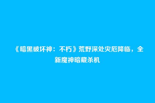 《暗黑破坏神:不朽》荒野深处灾厄降临,全新魔神暗藏杀机