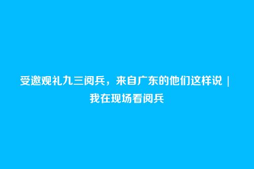 受邀观礼九三阅兵,来自广东的他们这样说 | 我在现场看阅兵