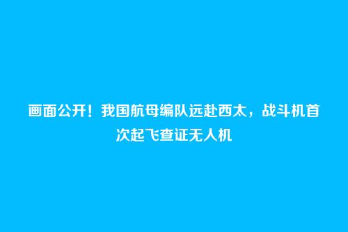 画面公开!我国航母编队远赴西太,战斗机首次起飞查证无人机