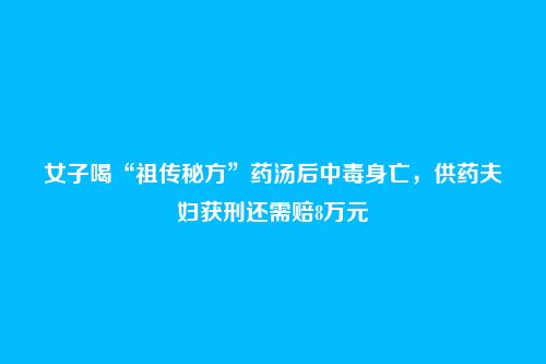 女子喝“祖传秘方”药汤后中毒身亡,供药夫妇获刑还需赔8万元