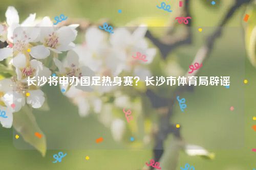 长沙将申办国足热身赛?长沙市体育局辟谣