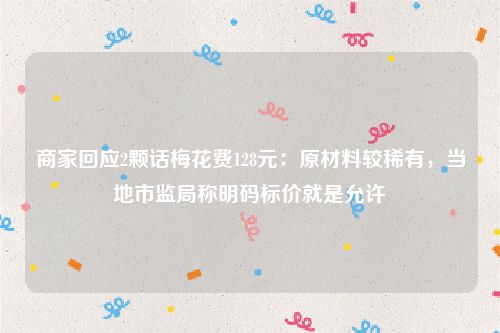 商家回应2颗话梅花费128元:原材料较稀有,当地市监局称明码标价就是允许