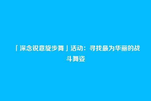 「深念锐意旋步舞」活动:寻找最为华丽的战斗舞姿