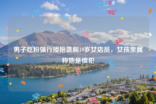 男子吃粉强行搂抱袭胸19岁女店员,女孩亲属称他是惯犯