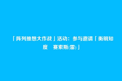 「阵列推想大作战」活动:参与邀请「衡明知度・赛索斯(雷)」