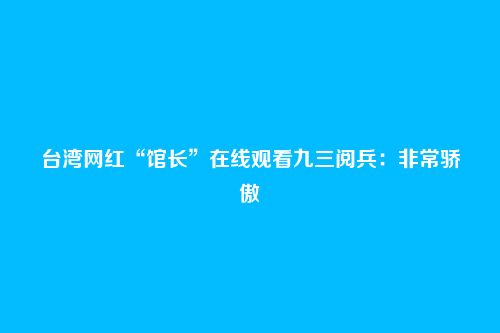 台湾网红“馆长”在线观看九三阅兵:非常骄傲