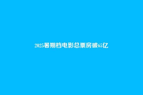 2025暑期档电影总票房破65亿