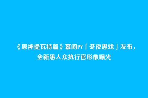 《原神提瓦特篇》幕间PV「冬夜愚戏」发布,全新愚人众执行官形象曝光