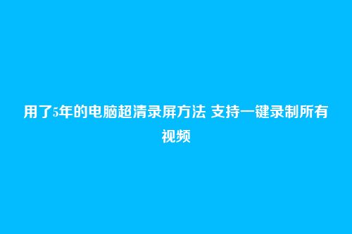 用了5年的电脑超清录屏方法 支持一键录制所有视频