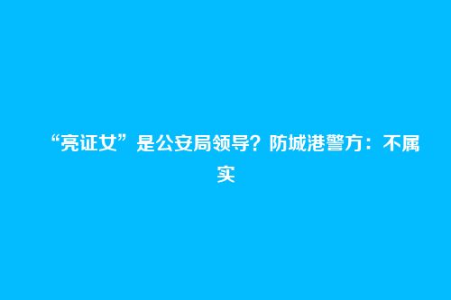 “亮证女”是公安局领导?防城港警方:不属实