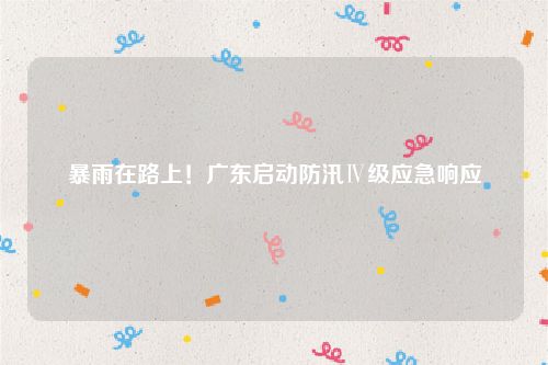 暴雨在路上!广东启动防汛Ⅳ级应急响应