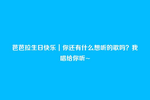 芭芭拉生日快乐|你还有什么想听的歌吗?我唱给你听~