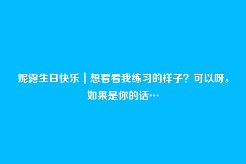 妮露生日快乐|想看看我练习的样子?可以呀,如果是你的话…