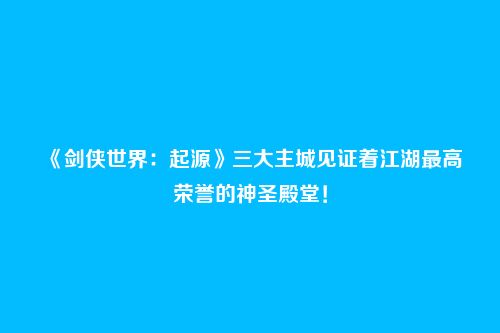 《剑侠世界:起源》三大主城见证着江湖最高荣誉的神圣殿堂!