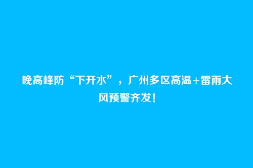 晚高峰防“下开水”,广州多区高温+雷雨大风预警齐发!