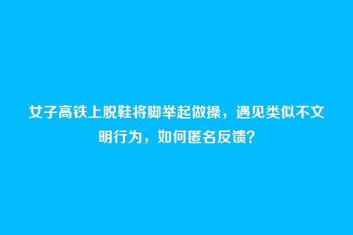 女子高铁上脱鞋将脚举起做操,遇见类似不文明行为,如何匿名反馈?