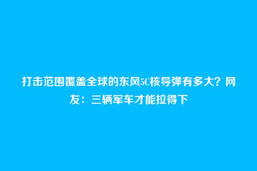 打击范围覆盖全球的东风5C核导弹有多大?网友:三辆军车才能拉得下
