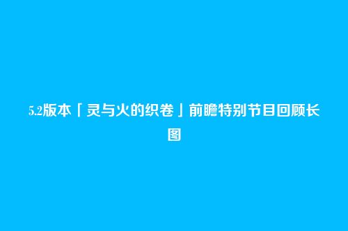 5.2版本「灵与火的织卷」前瞻特别节目回顾长图
