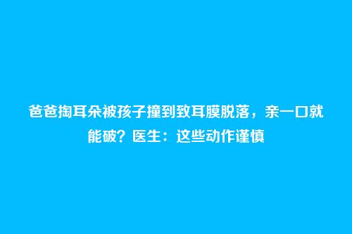 爸爸掏耳朵被孩子撞到致耳膜脱落,亲一口就能破?医生:这些动作谨慎