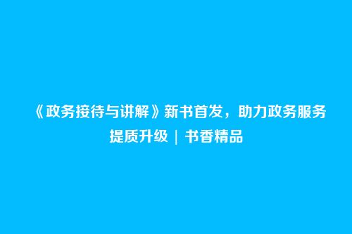 《政务接待与讲解》新书首发,助力政务服务提质升级 | 书香精品