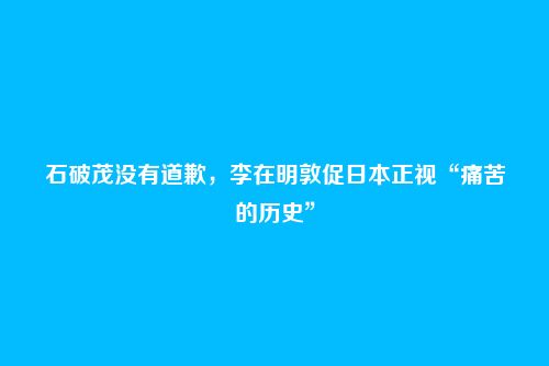 石破茂没有道歉,李在明敦促日本正视“痛苦的历史”