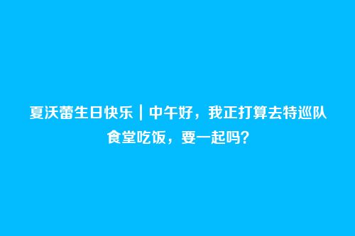 夏沃蕾生日快乐|中午好,我正打算去特巡队食堂吃饭,要一起吗?