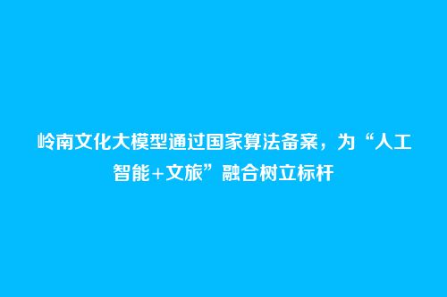 岭南文化大模型通过国家算法备案,为“人工智能+文旅”融合树立标杆