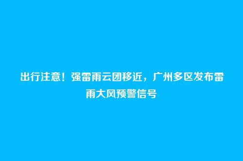 出行注意!强雷雨云团移近,广州多区发布雷雨大风预警信号