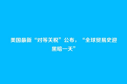 美国最新“对等关税”公布,“全球贸易史迎黑暗一天”