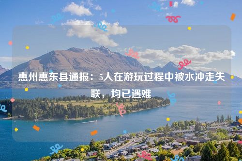 惠州惠东县通报:5人在游玩过程中被水冲走失联,均已遇难