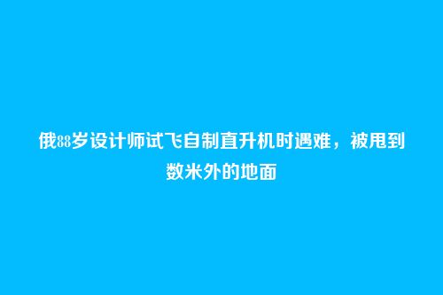 俄88岁设计师试飞自制直升机时遇难,被甩到数米外的地面