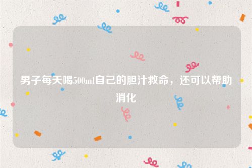 男子每天喝500ml自己的胆汁救命,还可以帮助消化