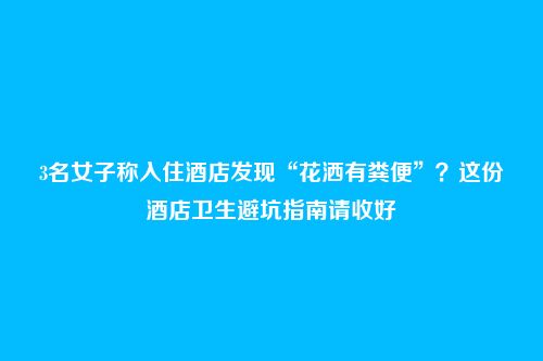 3名女子称入住酒店发现“花洒有粪便”?这份酒店卫生避坑指南请收好