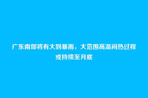 广东南部将有大到暴雨,大范围高温闷热过程或持续至月底