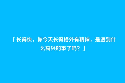 「长得快,你今天长得格外有精神,是遇到什么高兴的事了吗?」