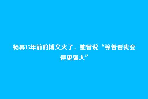 杨幂15年前的博文火了,她曾说“等着看我变得更强大”