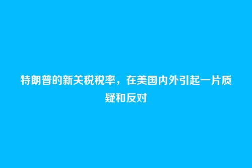 特朗普的新关税税率,在美国内外引起一片质疑和反对